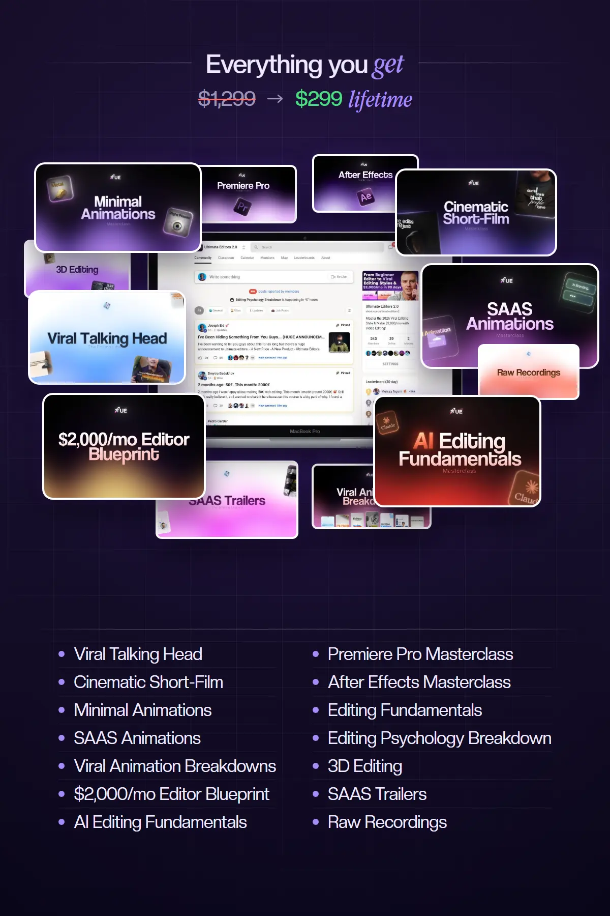 Everything you get, $1,299 now $299 lifetime: Viral Talking Head, Cinematic Short-Film, Minimal Animations, SAAS Animations, Viral Animation Breakdowns, $2,000/mo Editor Blueprint, AI Editing Fundamentals, Premiere Pro Masterclass, After Effects Masterclass, Editing Fundamentals, Editing Psychology Breakdown, 3D Editing, SAAS Trailers and Raw Recordings.
